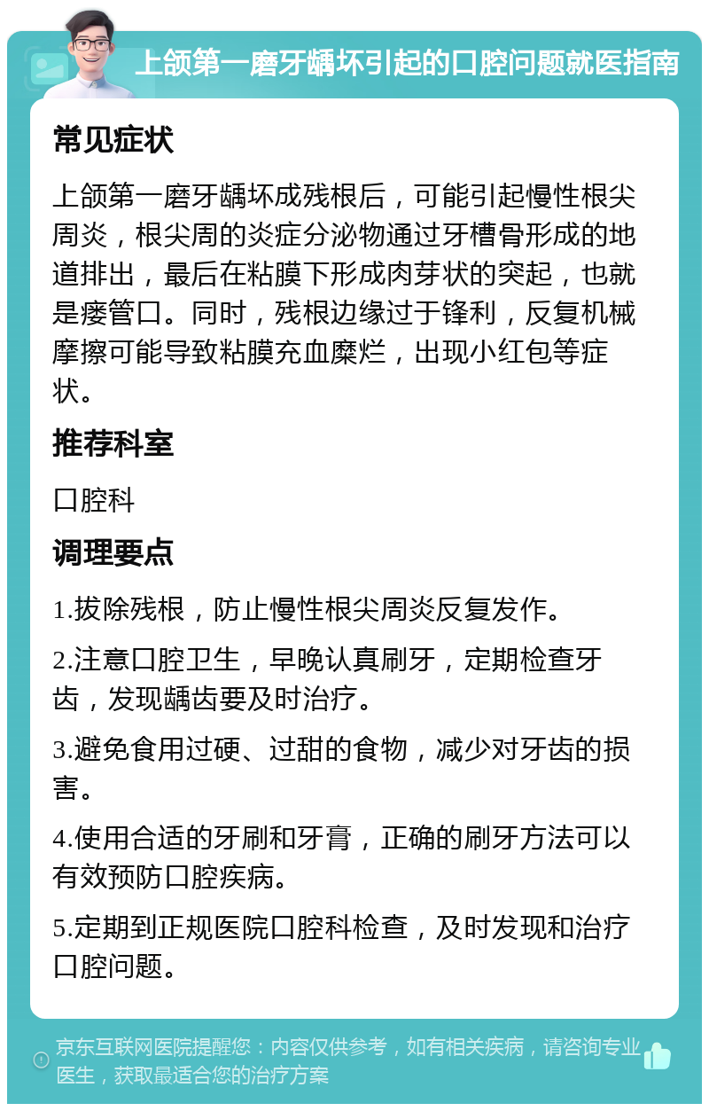 上颌第一磨牙龋坏引起的口腔问题就医指南 常见症状 上颌第一磨牙龋坏成残根后，可能引起慢性根尖周炎，根尖周的炎症分泌物通过牙槽骨形成的地道排出，最后在粘膜下形成肉芽状的突起，也就是瘘管口。同时，残根边缘过于锋利，反复机械摩擦可能导致粘膜充血糜烂，出现小红包等症状。 推荐科室 口腔科 调理要点 1.拔除残根，防止慢性根尖周炎反复发作。 2.注意口腔卫生，早晚认真刷牙，定期检查牙齿，发现龋齿要及时治疗。 3.避免食用过硬、过甜的食物，减少对牙齿的损害。 4.使用合适的牙刷和牙膏，正确的刷牙方法可以有效预防口腔疾病。 5.定期到正规医院口腔科检查，及时发现和治疗口腔问题。