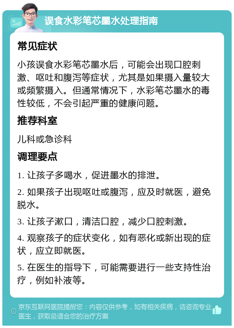 误食水彩笔芯墨水处理指南 常见症状 小孩误食水彩笔芯墨水后，可能会出现口腔刺激、呕吐和腹泻等症状，尤其是如果摄入量较大或频繁摄入。但通常情况下，水彩笔芯墨水的毒性较低，不会引起严重的健康问题。 推荐科室 儿科或急诊科 调理要点 1. 让孩子多喝水，促进墨水的排泄。 2. 如果孩子出现呕吐或腹泻，应及时就医，避免脱水。 3. 让孩子漱口，清洁口腔，减少口腔刺激。 4. 观察孩子的症状变化，如有恶化或新出现的症状，应立即就医。 5. 在医生的指导下，可能需要进行一些支持性治疗，例如补液等。