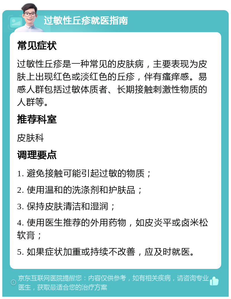 过敏性丘疹就医指南 常见症状 过敏性丘疹是一种常见的皮肤病，主要表现为皮肤上出现红色或淡红色的丘疹，伴有瘙痒感。易感人群包括过敏体质者、长期接触刺激性物质的人群等。 推荐科室 皮肤科 调理要点 1. 避免接触可能引起过敏的物质； 2. 使用温和的洗涤剂和护肤品； 3. 保持皮肤清洁和湿润； 4. 使用医生推荐的外用药物，如皮炎平或卤米松软膏； 5. 如果症状加重或持续不改善，应及时就医。