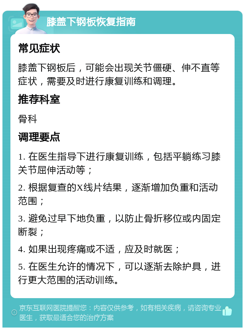 膝盖下钢板恢复指南 常见症状 膝盖下钢板后，可能会出现关节僵硬、伸不直等症状，需要及时进行康复训练和调理。 推荐科室 骨科 调理要点 1. 在医生指导下进行康复训练，包括平躺练习膝关节屈伸活动等； 2. 根据复查的X线片结果，逐渐增加负重和活动范围； 3. 避免过早下地负重，以防止骨折移位或内固定断裂； 4. 如果出现疼痛或不适，应及时就医； 5. 在医生允许的情况下，可以逐渐去除护具，进行更大范围的活动训练。