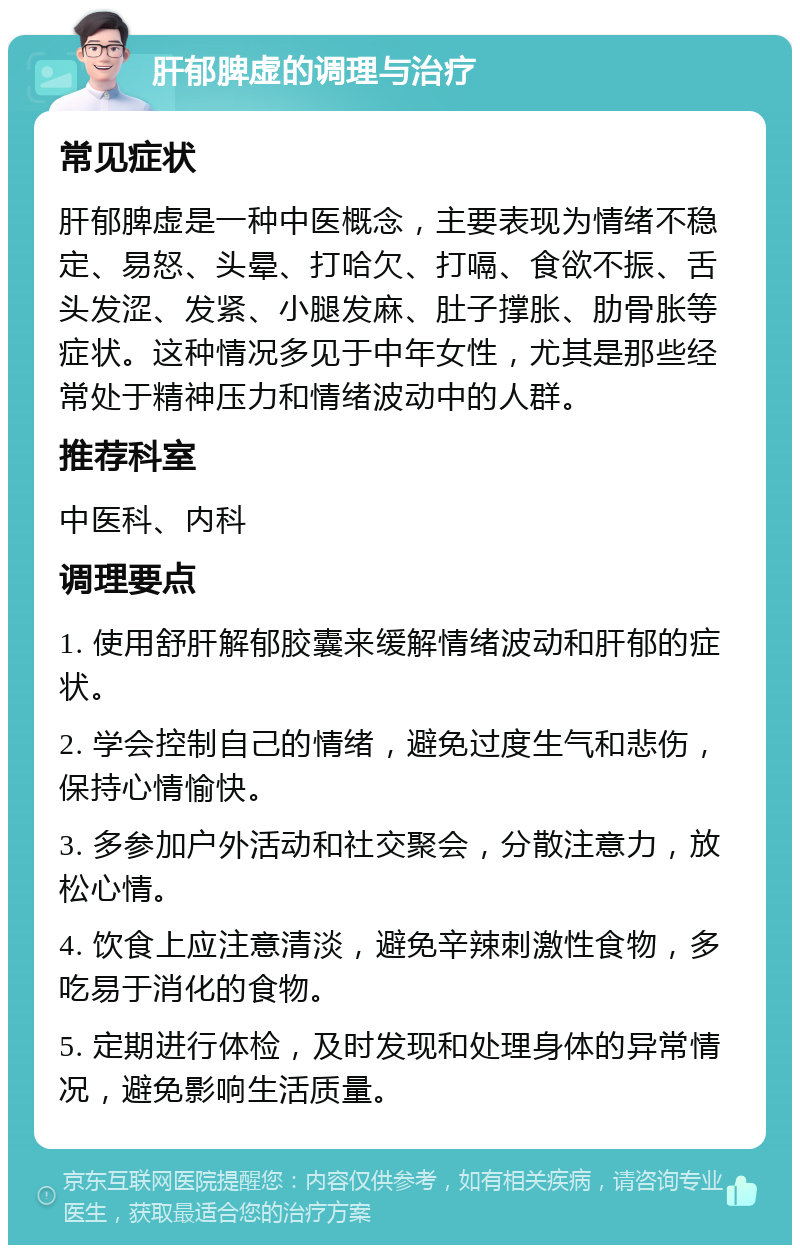 肝郁脾虚的调理与治疗 常见症状 肝郁脾虚是一种中医概念，主要表现为情绪不稳定、易怒、头晕、打哈欠、打嗝、食欲不振、舌头发涩、发紧、小腿发麻、肚子撑胀、肋骨胀等症状。这种情况多见于中年女性，尤其是那些经常处于精神压力和情绪波动中的人群。 推荐科室 中医科、内科 调理要点 1. 使用舒肝解郁胶囊来缓解情绪波动和肝郁的症状。 2. 学会控制自己的情绪，避免过度生气和悲伤，保持心情愉快。 3. 多参加户外活动和社交聚会，分散注意力，放松心情。 4. 饮食上应注意清淡，避免辛辣刺激性食物，多吃易于消化的食物。 5. 定期进行体检，及时发现和处理身体的异常情况，避免影响生活质量。