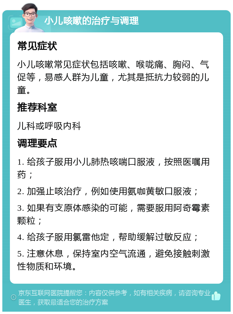 小儿咳嗽的治疗与调理 常见症状 小儿咳嗽常见症状包括咳嗽、喉咙痛、胸闷、气促等，易感人群为儿童，尤其是抵抗力较弱的儿童。 推荐科室 儿科或呼吸内科 调理要点 1. 给孩子服用小儿肺热咳喘口服液，按照医嘱用药； 2. 加强止咳治疗，例如使用氨咖黄敏口服液； 3. 如果有支原体感染的可能，需要服用阿奇霉素颗粒； 4. 给孩子服用氯雷他定，帮助缓解过敏反应； 5. 注意休息，保持室内空气流通，避免接触刺激性物质和环境。