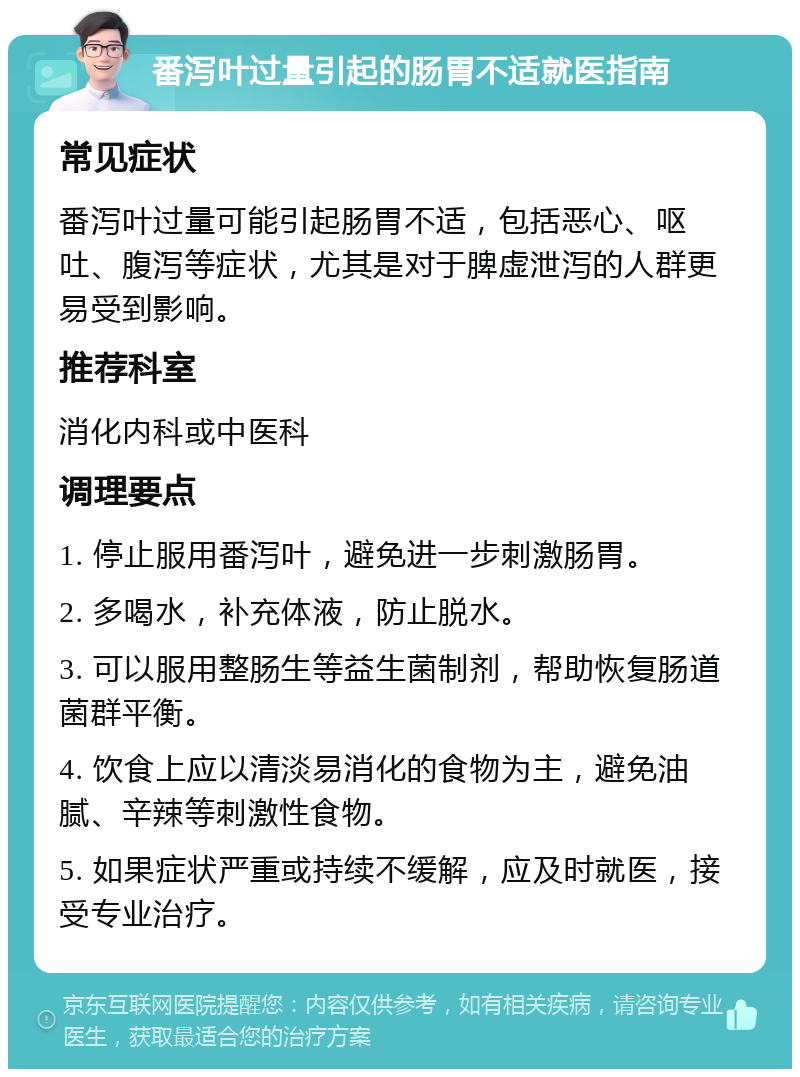 番泻叶过量引起的肠胃不适就医指南 常见症状 番泻叶过量可能引起肠胃不适，包括恶心、呕吐、腹泻等症状，尤其是对于脾虚泄泻的人群更易受到影响。 推荐科室 消化内科或中医科 调理要点 1. 停止服用番泻叶，避免进一步刺激肠胃。 2. 多喝水，补充体液，防止脱水。 3. 可以服用整肠生等益生菌制剂，帮助恢复肠道菌群平衡。 4. 饮食上应以清淡易消化的食物为主，避免油腻、辛辣等刺激性食物。 5. 如果症状严重或持续不缓解，应及时就医，接受专业治疗。