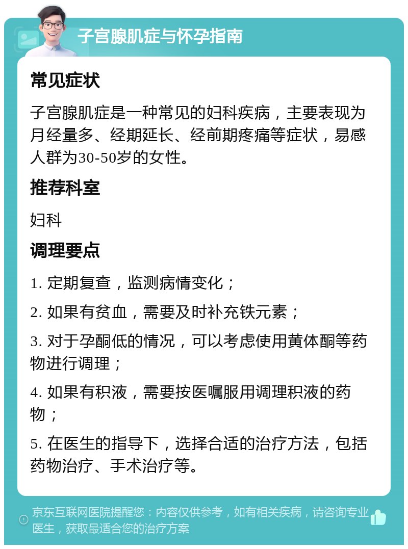 子宫腺肌症与怀孕指南 常见症状 子宫腺肌症是一种常见的妇科疾病，主要表现为月经量多、经期延长、经前期疼痛等症状，易感人群为30-50岁的女性。 推荐科室 妇科 调理要点 1. 定期复查，监测病情变化； 2. 如果有贫血，需要及时补充铁元素； 3. 对于孕酮低的情况，可以考虑使用黄体酮等药物进行调理； 4. 如果有积液，需要按医嘱服用调理积液的药物； 5. 在医生的指导下，选择合适的治疗方法，包括药物治疗、手术治疗等。