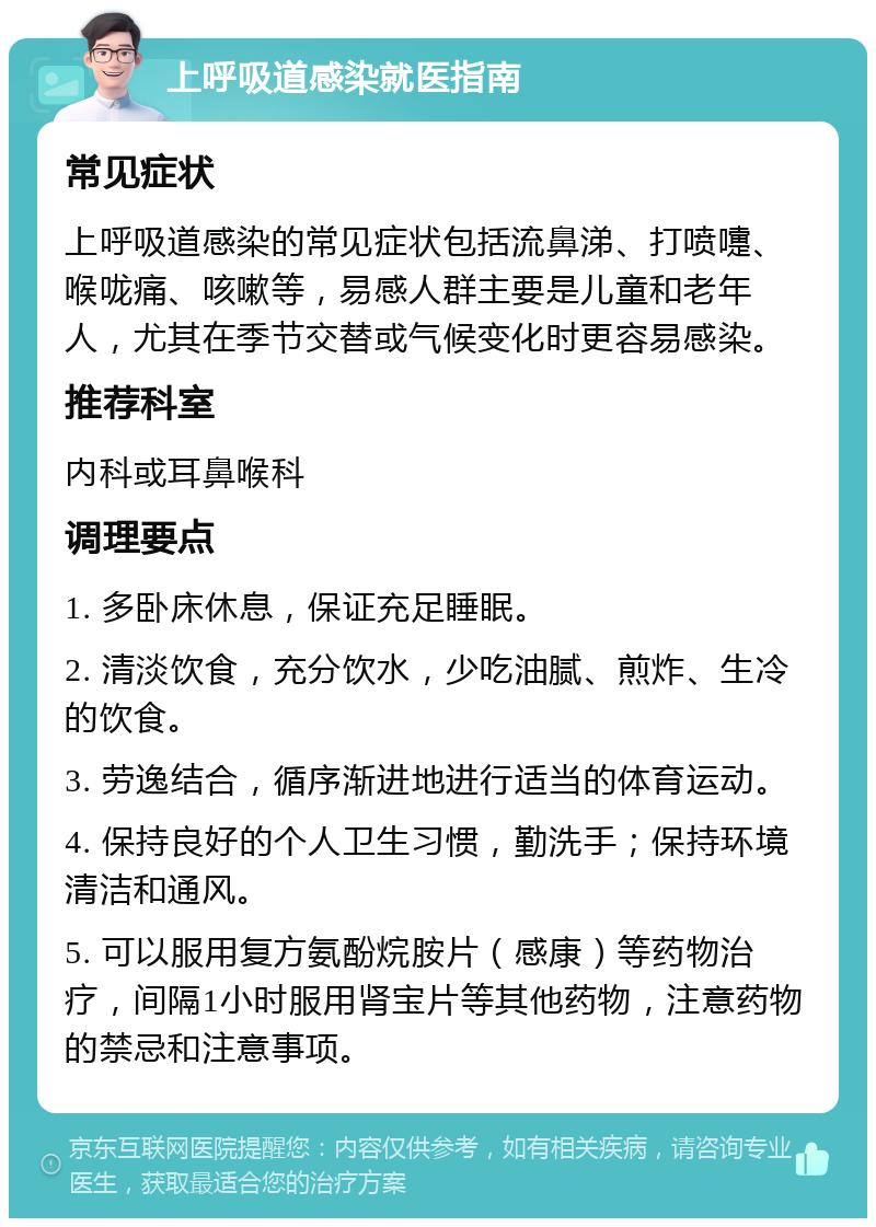 上呼吸道感染就医指南 常见症状 上呼吸道感染的常见症状包括流鼻涕、打喷嚏、喉咙痛、咳嗽等，易感人群主要是儿童和老年人，尤其在季节交替或气候变化时更容易感染。 推荐科室 内科或耳鼻喉科 调理要点 1. 多卧床休息，保证充足睡眠。 2. 清淡饮食，充分饮水，少吃油腻、煎炸、生冷的饮食。 3. 劳逸结合，循序渐进地进行适当的体育运动。 4. 保持良好的个人卫生习惯，勤洗手；保持环境清洁和通风。 5. 可以服用复方氨酚烷胺片（感康）等药物治疗，间隔1小时服用肾宝片等其他药物，注意药物的禁忌和注意事项。