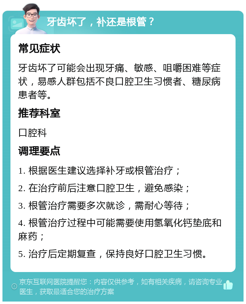 牙齿坏了，补还是根管？ 常见症状 牙齿坏了可能会出现牙痛、敏感、咀嚼困难等症状，易感人群包括不良口腔卫生习惯者、糖尿病患者等。 推荐科室 口腔科 调理要点 1. 根据医生建议选择补牙或根管治疗； 2. 在治疗前后注意口腔卫生，避免感染； 3. 根管治疗需要多次就诊，需耐心等待； 4. 根管治疗过程中可能需要使用氢氧化钙垫底和麻药； 5. 治疗后定期复查，保持良好口腔卫生习惯。