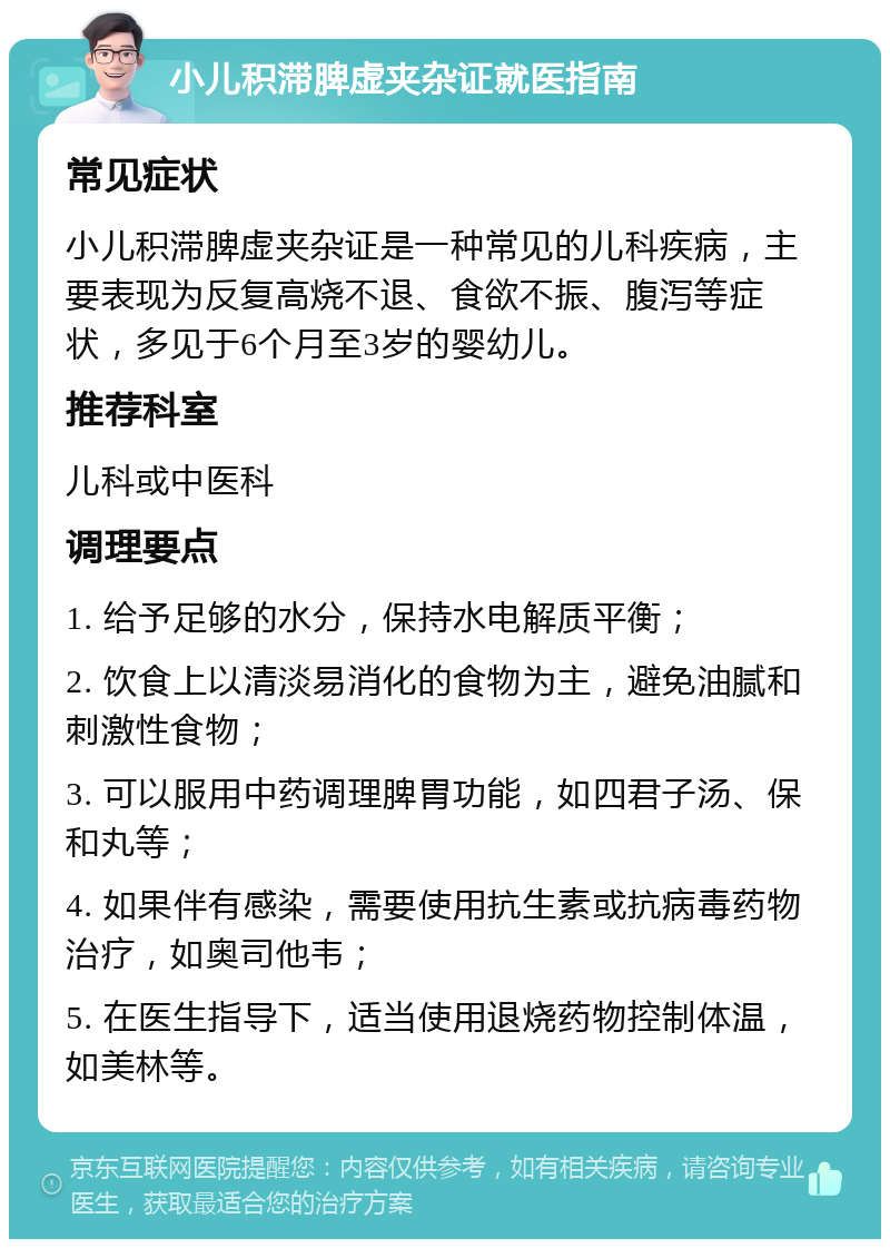 小儿积滞脾虚夹杂证就医指南 常见症状 小儿积滞脾虚夹杂证是一种常见的儿科疾病，主要表现为反复高烧不退、食欲不振、腹泻等症状，多见于6个月至3岁的婴幼儿。 推荐科室 儿科或中医科 调理要点 1. 给予足够的水分，保持水电解质平衡； 2. 饮食上以清淡易消化的食物为主，避免油腻和刺激性食物； 3. 可以服用中药调理脾胃功能，如四君子汤、保和丸等； 4. 如果伴有感染，需要使用抗生素或抗病毒药物治疗，如奥司他韦； 5. 在医生指导下，适当使用退烧药物控制体温，如美林等。