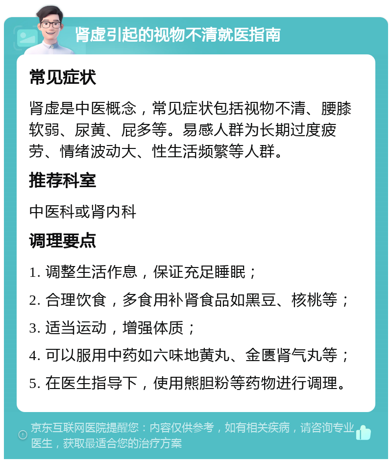 肾虚引起的视物不清就医指南 常见症状 肾虚是中医概念，常见症状包括视物不清、腰膝软弱、尿黄、屁多等。易感人群为长期过度疲劳、情绪波动大、性生活频繁等人群。 推荐科室 中医科或肾内科 调理要点 1. 调整生活作息，保证充足睡眠； 2. 合理饮食，多食用补肾食品如黑豆、核桃等； 3. 适当运动，增强体质； 4. 可以服用中药如六味地黄丸、金匮肾气丸等； 5. 在医生指导下，使用熊胆粉等药物进行调理。