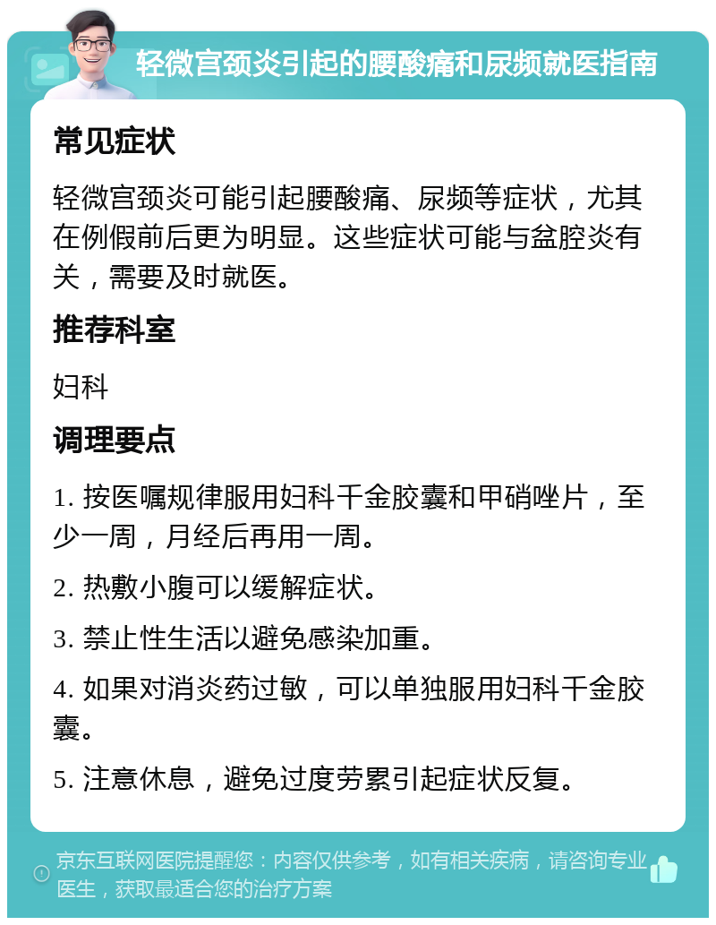 轻微宫颈炎引起的腰酸痛和尿频就医指南 常见症状 轻微宫颈炎可能引起腰酸痛、尿频等症状，尤其在例假前后更为明显。这些症状可能与盆腔炎有关，需要及时就医。 推荐科室 妇科 调理要点 1. 按医嘱规律服用妇科千金胶囊和甲硝唑片，至少一周，月经后再用一周。 2. 热敷小腹可以缓解症状。 3. 禁止性生活以避免感染加重。 4. 如果对消炎药过敏，可以单独服用妇科千金胶囊。 5. 注意休息，避免过度劳累引起症状反复。