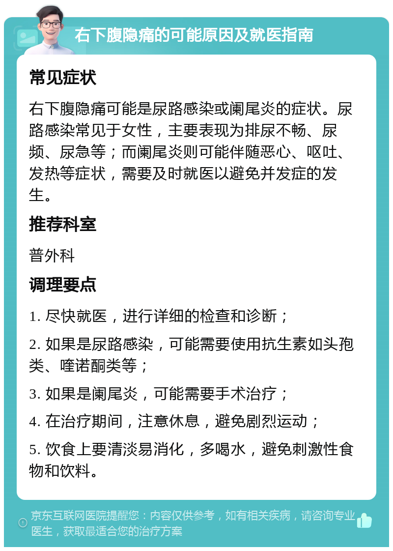 右下腹隐痛的可能原因及就医指南 常见症状 右下腹隐痛可能是尿路感染或阑尾炎的症状。尿路感染常见于女性，主要表现为排尿不畅、尿频、尿急等；而阑尾炎则可能伴随恶心、呕吐、发热等症状，需要及时就医以避免并发症的发生。 推荐科室 普外科 调理要点 1. 尽快就医，进行详细的检查和诊断； 2. 如果是尿路感染，可能需要使用抗生素如头孢类、喹诺酮类等； 3. 如果是阑尾炎，可能需要手术治疗； 4. 在治疗期间，注意休息，避免剧烈运动； 5. 饮食上要清淡易消化，多喝水，避免刺激性食物和饮料。