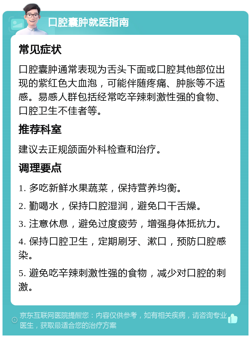 口腔囊肿就医指南 常见症状 口腔囊肿通常表现为舌头下面或口腔其他部位出现的紫红色大血泡，可能伴随疼痛、肿胀等不适感。易感人群包括经常吃辛辣刺激性强的食物、口腔卫生不佳者等。 推荐科室 建议去正规颌面外科检查和治疗。 调理要点 1. 多吃新鲜水果蔬菜，保持营养均衡。 2. 勤喝水，保持口腔湿润，避免口干舌燥。 3. 注意休息，避免过度疲劳，增强身体抵抗力。 4. 保持口腔卫生，定期刷牙、漱口，预防口腔感染。 5. 避免吃辛辣刺激性强的食物，减少对口腔的刺激。