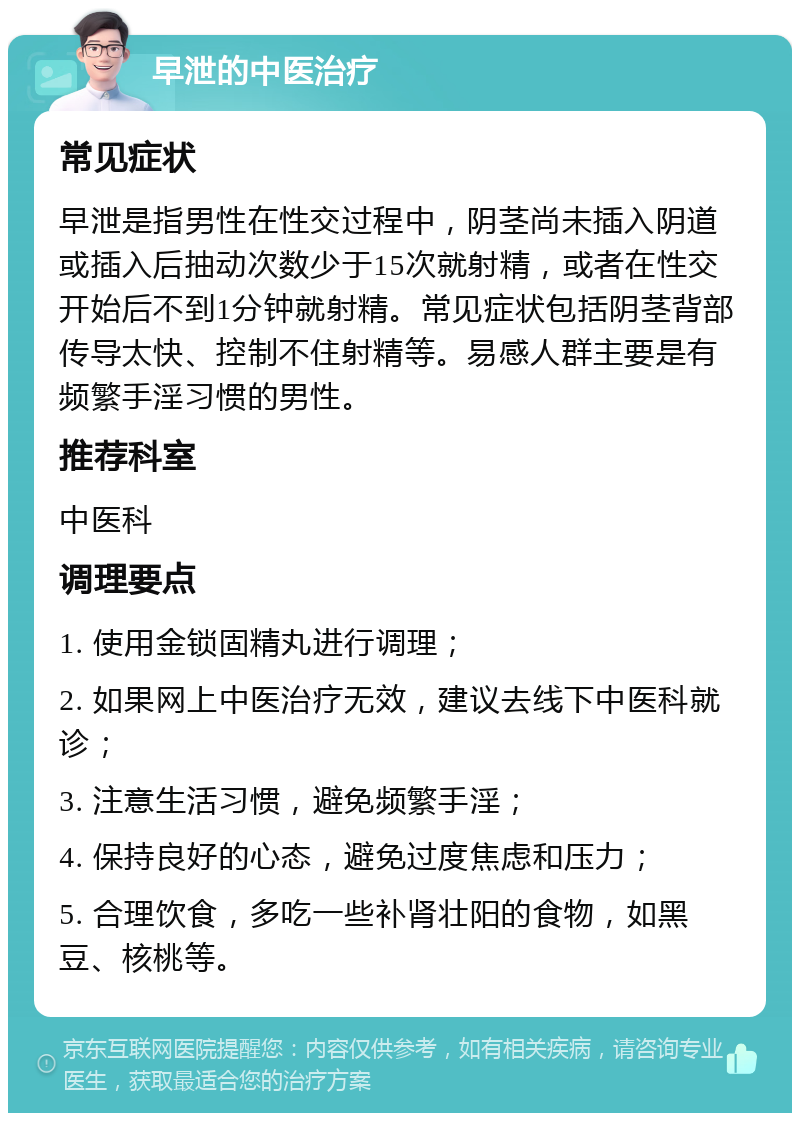 早泄的中医治疗 常见症状 早泄是指男性在性交过程中，阴茎尚未插入阴道或插入后抽动次数少于15次就射精，或者在性交开始后不到1分钟就射精。常见症状包括阴茎背部传导太快、控制不住射精等。易感人群主要是有频繁手淫习惯的男性。 推荐科室 中医科 调理要点 1. 使用金锁固精丸进行调理； 2. 如果网上中医治疗无效，建议去线下中医科就诊； 3. 注意生活习惯，避免频繁手淫； 4. 保持良好的心态，避免过度焦虑和压力； 5. 合理饮食，多吃一些补肾壮阳的食物，如黑豆、核桃等。