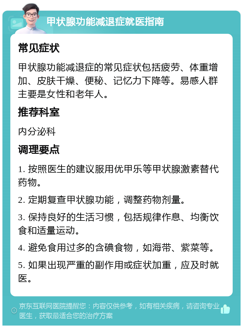 甲状腺功能减退症就医指南 常见症状 甲状腺功能减退症的常见症状包括疲劳、体重增加、皮肤干燥、便秘、记忆力下降等。易感人群主要是女性和老年人。 推荐科室 内分泌科 调理要点 1. 按照医生的建议服用优甲乐等甲状腺激素替代药物。 2. 定期复查甲状腺功能，调整药物剂量。 3. 保持良好的生活习惯，包括规律作息、均衡饮食和适量运动。 4. 避免食用过多的含碘食物，如海带、紫菜等。 5. 如果出现严重的副作用或症状加重，应及时就医。