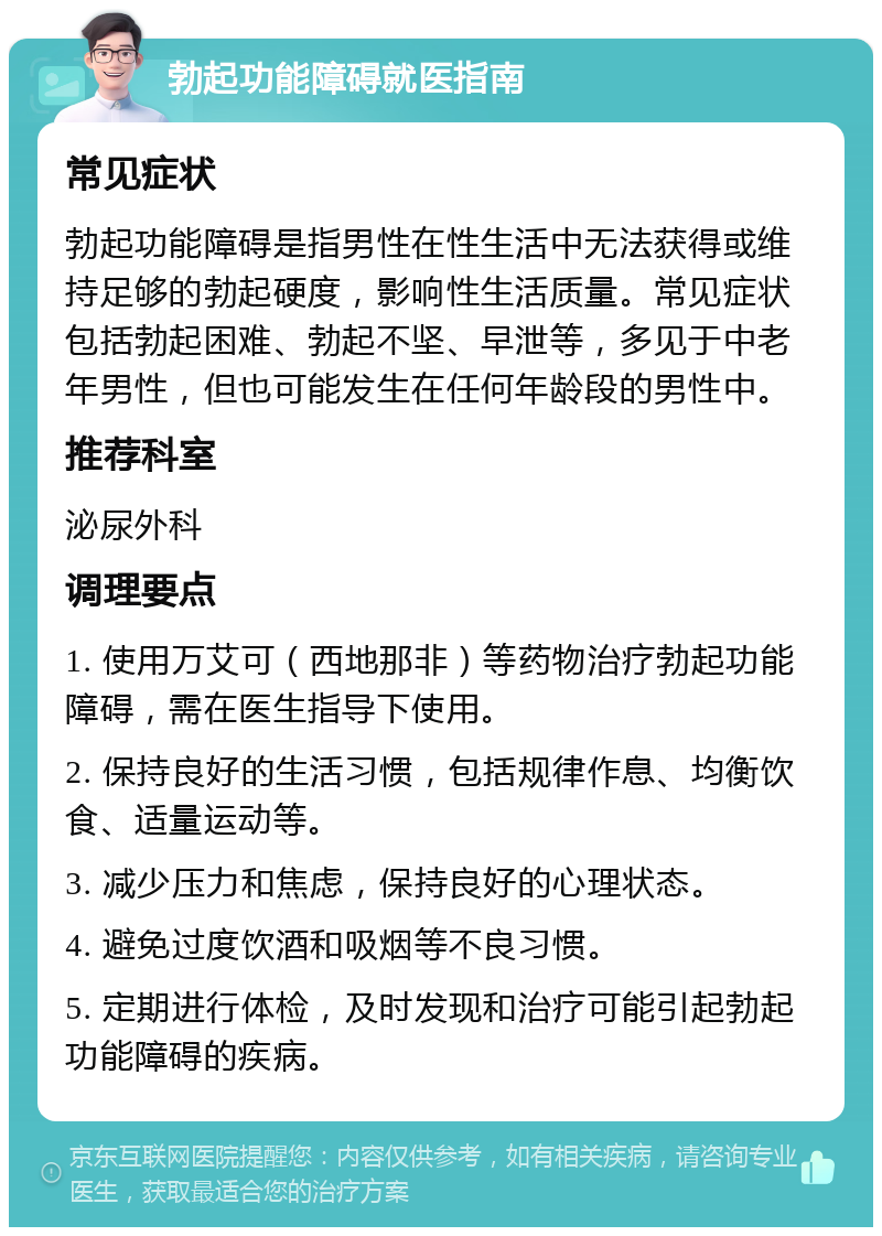 勃起功能障碍就医指南 常见症状 勃起功能障碍是指男性在性生活中无法获得或维持足够的勃起硬度，影响性生活质量。常见症状包括勃起困难、勃起不坚、早泄等，多见于中老年男性，但也可能发生在任何年龄段的男性中。 推荐科室 泌尿外科 调理要点 1. 使用万艾可（西地那非）等药物治疗勃起功能障碍，需在医生指导下使用。 2. 保持良好的生活习惯，包括规律作息、均衡饮食、适量运动等。 3. 减少压力和焦虑，保持良好的心理状态。 4. 避免过度饮酒和吸烟等不良习惯。 5. 定期进行体检，及时发现和治疗可能引起勃起功能障碍的疾病。