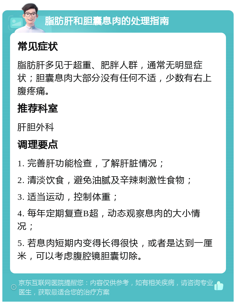 脂肪肝和胆囊息肉的处理指南 常见症状 脂肪肝多见于超重、肥胖人群，通常无明显症状；胆囊息肉大部分没有任何不适，少数有右上腹疼痛。 推荐科室 肝胆外科 调理要点 1. 完善肝功能检查，了解肝脏情况； 2. 清淡饮食，避免油腻及辛辣刺激性食物； 3. 适当运动，控制体重； 4. 每年定期复查B超，动态观察息肉的大小情况； 5. 若息肉短期内变得长得很快，或者是达到一厘米，可以考虑腹腔镜胆囊切除。