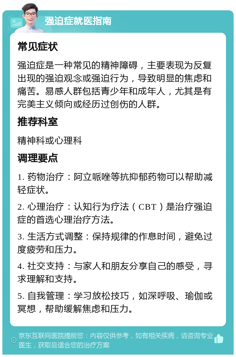 强迫症就医指南 常见症状 强迫症是一种常见的精神障碍，主要表现为反复出现的强迫观念或强迫行为，导致明显的焦虑和痛苦。易感人群包括青少年和成年人，尤其是有完美主义倾向或经历过创伤的人群。 推荐科室 精神科或心理科 调理要点 1. 药物治疗：阿立哌唑等抗抑郁药物可以帮助减轻症状。 2. 心理治疗：认知行为疗法（CBT）是治疗强迫症的首选心理治疗方法。 3. 生活方式调整：保持规律的作息时间，避免过度疲劳和压力。 4. 社交支持：与家人和朋友分享自己的感受，寻求理解和支持。 5. 自我管理：学习放松技巧，如深呼吸、瑜伽或冥想，帮助缓解焦虑和压力。