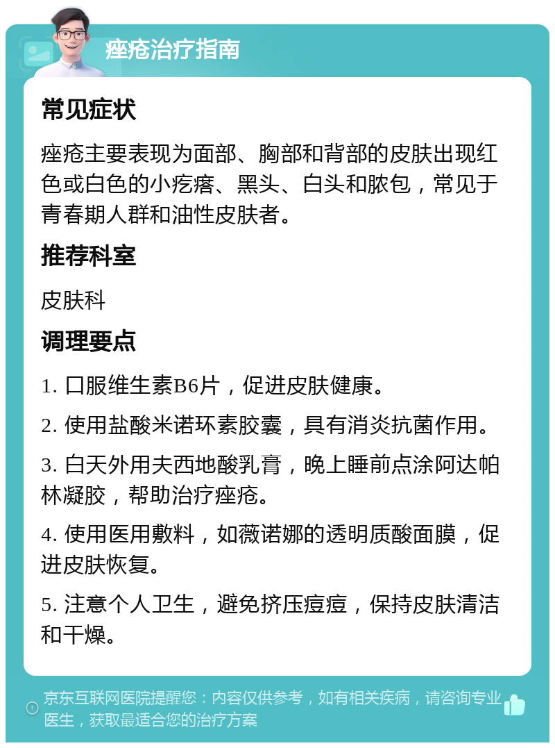 痤疮治疗指南 常见症状 痤疮主要表现为面部、胸部和背部的皮肤出现红色或白色的小疙瘩、黑头、白头和脓包，常见于青春期人群和油性皮肤者。 推荐科室 皮肤科 调理要点 1. 口服维生素B6片，促进皮肤健康。 2. 使用盐酸米诺环素胶囊，具有消炎抗菌作用。 3. 白天外用夫西地酸乳膏，晚上睡前点涂阿达帕林凝胶，帮助治疗痤疮。 4. 使用医用敷料，如薇诺娜的透明质酸面膜，促进皮肤恢复。 5. 注意个人卫生，避免挤压痘痘，保持皮肤清洁和干燥。