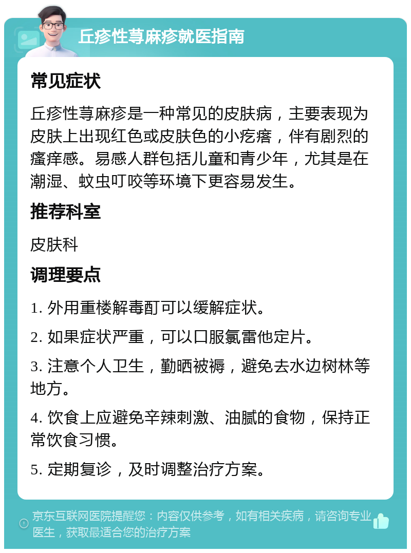 丘疹性荨麻疹就医指南 常见症状 丘疹性荨麻疹是一种常见的皮肤病，主要表现为皮肤上出现红色或皮肤色的小疙瘩，伴有剧烈的瘙痒感。易感人群包括儿童和青少年，尤其是在潮湿、蚊虫叮咬等环境下更容易发生。 推荐科室 皮肤科 调理要点 1. 外用重楼解毒酊可以缓解症状。 2. 如果症状严重，可以口服氯雷他定片。 3. 注意个人卫生，勤晒被褥，避免去水边树林等地方。 4. 饮食上应避免辛辣刺激、油腻的食物，保持正常饮食习惯。 5. 定期复诊，及时调整治疗方案。