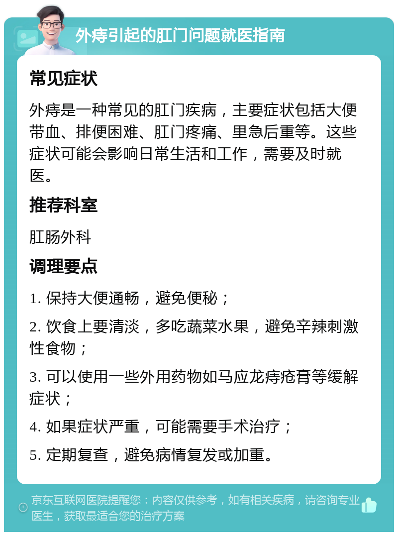 外痔引起的肛门问题就医指南 常见症状 外痔是一种常见的肛门疾病，主要症状包括大便带血、排便困难、肛门疼痛、里急后重等。这些症状可能会影响日常生活和工作，需要及时就医。 推荐科室 肛肠外科 调理要点 1. 保持大便通畅，避免便秘； 2. 饮食上要清淡，多吃蔬菜水果，避免辛辣刺激性食物； 3. 可以使用一些外用药物如马应龙痔疮膏等缓解症状； 4. 如果症状严重，可能需要手术治疗； 5. 定期复查，避免病情复发或加重。