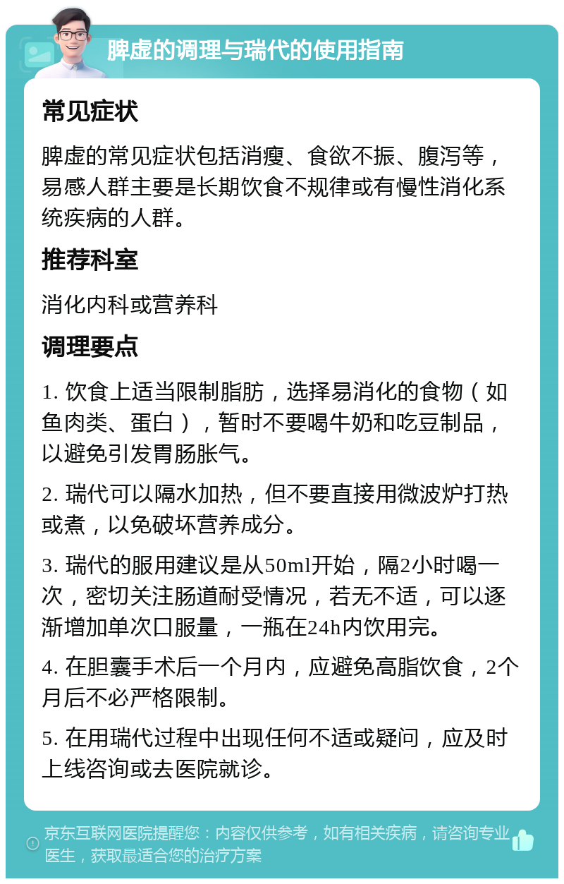 脾虚的调理与瑞代的使用指南 常见症状 脾虚的常见症状包括消瘦、食欲不振、腹泻等，易感人群主要是长期饮食不规律或有慢性消化系统疾病的人群。 推荐科室 消化内科或营养科 调理要点 1. 饮食上适当限制脂肪，选择易消化的食物（如鱼肉类、蛋白），暂时不要喝牛奶和吃豆制品，以避免引发胃肠胀气。 2. 瑞代可以隔水加热，但不要直接用微波炉打热或煮，以免破坏营养成分。 3. 瑞代的服用建议是从50ml开始，隔2小时喝一次，密切关注肠道耐受情况，若无不适，可以逐渐增加单次口服量，一瓶在24h内饮用完。 4. 在胆囊手术后一个月内，应避免高脂饮食，2个月后不必严格限制。 5. 在用瑞代过程中出现任何不适或疑问，应及时上线咨询或去医院就诊。