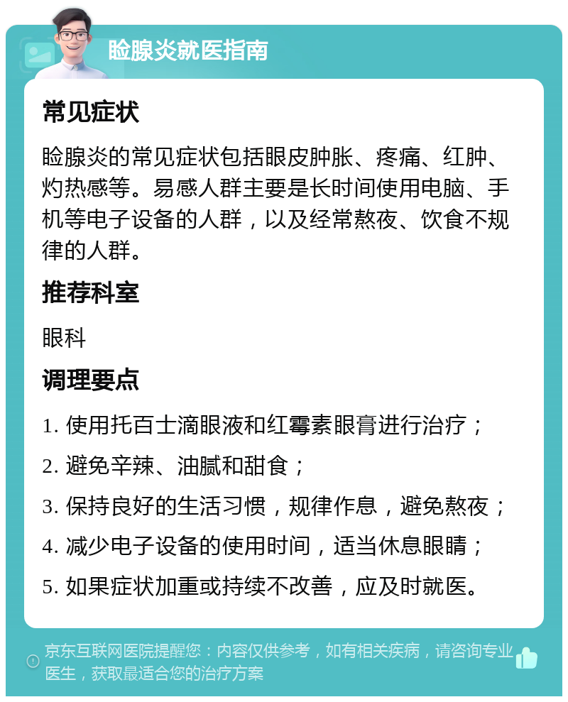 睑腺炎就医指南 常见症状 睑腺炎的常见症状包括眼皮肿胀、疼痛、红肿、灼热感等。易感人群主要是长时间使用电脑、手机等电子设备的人群，以及经常熬夜、饮食不规律的人群。 推荐科室 眼科 调理要点 1. 使用托百士滴眼液和红霉素眼膏进行治疗； 2. 避免辛辣、油腻和甜食； 3. 保持良好的生活习惯，规律作息，避免熬夜； 4. 减少电子设备的使用时间，适当休息眼睛； 5. 如果症状加重或持续不改善，应及时就医。