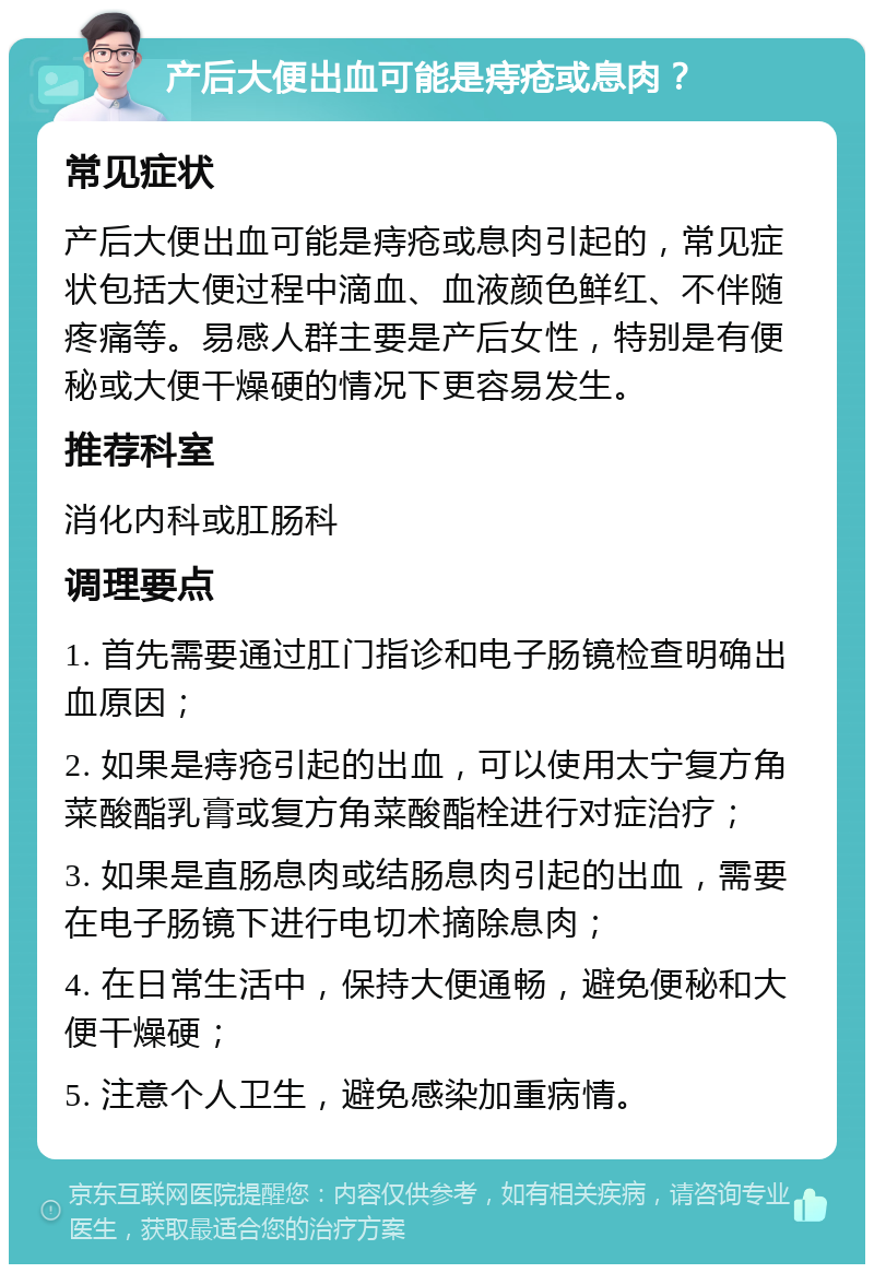 产后大便出血可能是痔疮或息肉？ 常见症状 产后大便出血可能是痔疮或息肉引起的，常见症状包括大便过程中滴血、血液颜色鲜红、不伴随疼痛等。易感人群主要是产后女性，特别是有便秘或大便干燥硬的情况下更容易发生。 推荐科室 消化内科或肛肠科 调理要点 1. 首先需要通过肛门指诊和电子肠镜检查明确出血原因； 2. 如果是痔疮引起的出血，可以使用太宁复方角菜酸酯乳膏或复方角菜酸酯栓进行对症治疗； 3. 如果是直肠息肉或结肠息肉引起的出血，需要在电子肠镜下进行电切术摘除息肉； 4. 在日常生活中，保持大便通畅，避免便秘和大便干燥硬； 5. 注意个人卫生，避免感染加重病情。