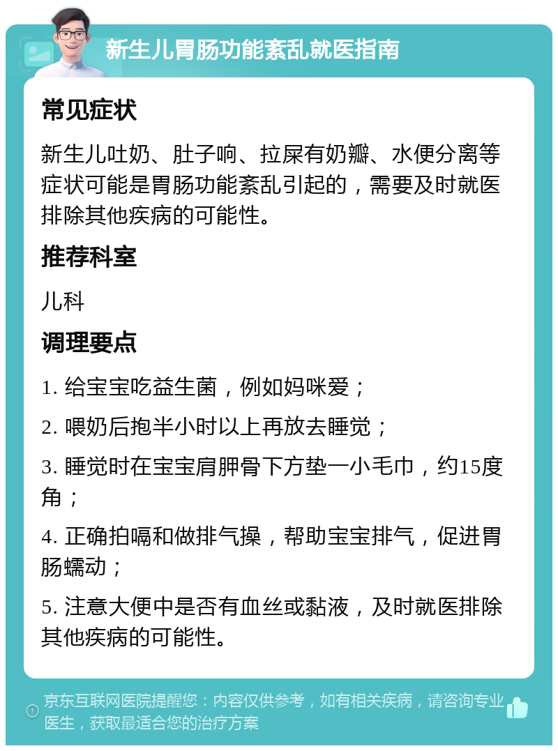 新生儿胃肠功能紊乱就医指南 常见症状 新生儿吐奶、肚子响、拉屎有奶瓣、水便分离等症状可能是胃肠功能紊乱引起的，需要及时就医排除其他疾病的可能性。 推荐科室 儿科 调理要点 1. 给宝宝吃益生菌，例如妈咪爱； 2. 喂奶后抱半小时以上再放去睡觉； 3. 睡觉时在宝宝肩胛骨下方垫一小毛巾，约15度角； 4. 正确拍嗝和做排气操，帮助宝宝排气，促进胃肠蠕动； 5. 注意大便中是否有血丝或黏液，及时就医排除其他疾病的可能性。