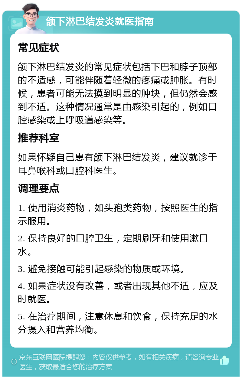 颌下淋巴结发炎就医指南 常见症状 颌下淋巴结发炎的常见症状包括下巴和脖子顶部的不适感，可能伴随着轻微的疼痛或肿胀。有时候，患者可能无法摸到明显的肿块，但仍然会感到不适。这种情况通常是由感染引起的，例如口腔感染或上呼吸道感染等。 推荐科室 如果怀疑自己患有颌下淋巴结发炎，建议就诊于耳鼻喉科或口腔科医生。 调理要点 1. 使用消炎药物，如头孢类药物，按照医生的指示服用。 2. 保持良好的口腔卫生，定期刷牙和使用漱口水。 3. 避免接触可能引起感染的物质或环境。 4. 如果症状没有改善，或者出现其他不适，应及时就医。 5. 在治疗期间，注意休息和饮食，保持充足的水分摄入和营养均衡。