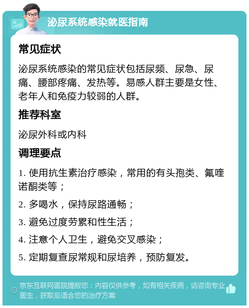 泌尿系统感染就医指南 常见症状 泌尿系统感染的常见症状包括尿频、尿急、尿痛、腰部疼痛、发热等。易感人群主要是女性、老年人和免疫力较弱的人群。 推荐科室 泌尿外科或内科 调理要点 1. 使用抗生素治疗感染，常用的有头孢类、氟喹诺酮类等； 2. 多喝水，保持尿路通畅； 3. 避免过度劳累和性生活； 4. 注意个人卫生，避免交叉感染； 5. 定期复查尿常规和尿培养，预防复发。