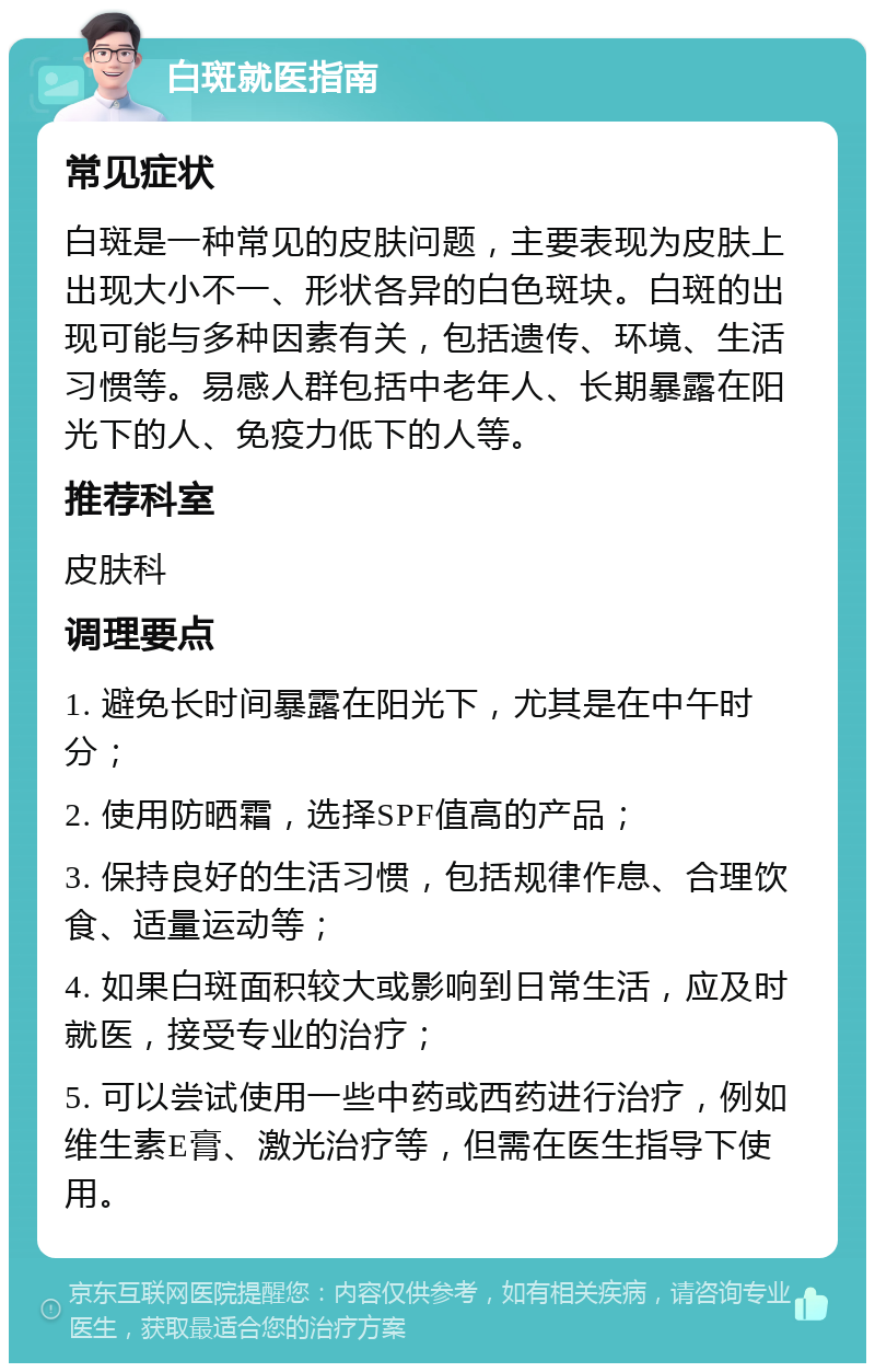 白斑就医指南 常见症状 白斑是一种常见的皮肤问题，主要表现为皮肤上出现大小不一、形状各异的白色斑块。白斑的出现可能与多种因素有关，包括遗传、环境、生活习惯等。易感人群包括中老年人、长期暴露在阳光下的人、免疫力低下的人等。 推荐科室 皮肤科 调理要点 1. 避免长时间暴露在阳光下，尤其是在中午时分； 2. 使用防晒霜，选择SPF值高的产品； 3. 保持良好的生活习惯，包括规律作息、合理饮食、适量运动等； 4. 如果白斑面积较大或影响到日常生活，应及时就医，接受专业的治疗； 5. 可以尝试使用一些中药或西药进行治疗，例如维生素E膏、激光治疗等，但需在医生指导下使用。