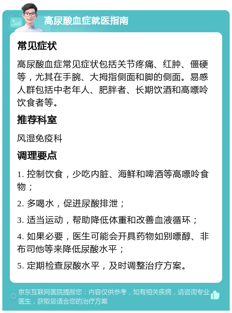 高尿酸血症就医指南 常见症状 高尿酸血症常见症状包括关节疼痛、红肿、僵硬等，尤其在手腕、大拇指侧面和脚的侧面。易感人群包括中老年人、肥胖者、长期饮酒和高嘌呤饮食者等。 推荐科室 风湿免疫科 调理要点 1. 控制饮食，少吃内脏、海鲜和啤酒等高嘌呤食物； 2. 多喝水，促进尿酸排泄； 3. 适当运动，帮助降低体重和改善血液循环； 4. 如果必要，医生可能会开具药物如别嘌醇、非布司他等来降低尿酸水平； 5. 定期检查尿酸水平，及时调整治疗方案。