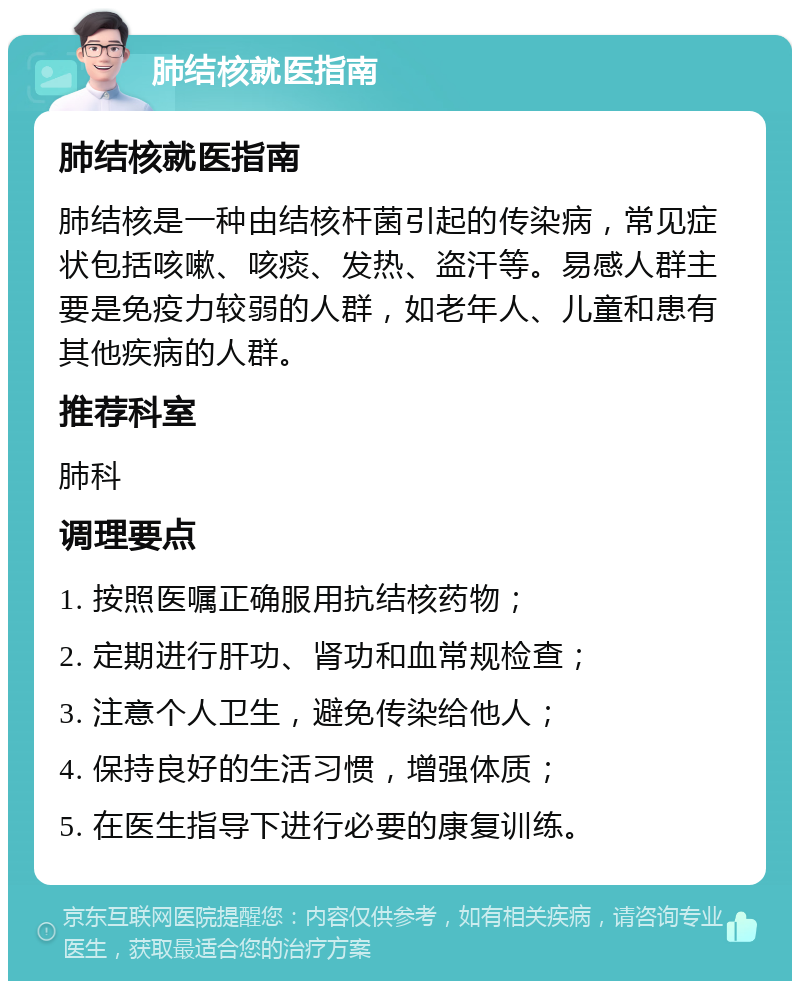 肺结核就医指南 肺结核就医指南 肺结核是一种由结核杆菌引起的传染病，常见症状包括咳嗽、咳痰、发热、盗汗等。易感人群主要是免疫力较弱的人群，如老年人、儿童和患有其他疾病的人群。 推荐科室 肺科 调理要点 1. 按照医嘱正确服用抗结核药物； 2. 定期进行肝功、肾功和血常规检查； 3. 注意个人卫生，避免传染给他人； 4. 保持良好的生活习惯，增强体质； 5. 在医生指导下进行必要的康复训练。