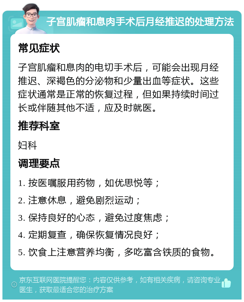 子宫肌瘤和息肉手术后月经推迟的处理方法 常见症状 子宫肌瘤和息肉的电切手术后，可能会出现月经推迟、深褐色的分泌物和少量出血等症状。这些症状通常是正常的恢复过程，但如果持续时间过长或伴随其他不适，应及时就医。 推荐科室 妇科 调理要点 1. 按医嘱服用药物，如优思悦等； 2. 注意休息，避免剧烈运动； 3. 保持良好的心态，避免过度焦虑； 4. 定期复查，确保恢复情况良好； 5. 饮食上注意营养均衡，多吃富含铁质的食物。