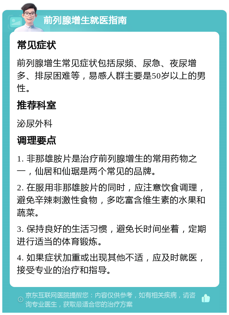 前列腺增生就医指南 常见症状 前列腺增生常见症状包括尿频、尿急、夜尿增多、排尿困难等，易感人群主要是50岁以上的男性。 推荐科室 泌尿外科 调理要点 1. 非那雄胺片是治疗前列腺增生的常用药物之一，仙居和仙琚是两个常见的品牌。 2. 在服用非那雄胺片的同时，应注意饮食调理，避免辛辣刺激性食物，多吃富含维生素的水果和蔬菜。 3. 保持良好的生活习惯，避免长时间坐着，定期进行适当的体育锻炼。 4. 如果症状加重或出现其他不适，应及时就医，接受专业的治疗和指导。