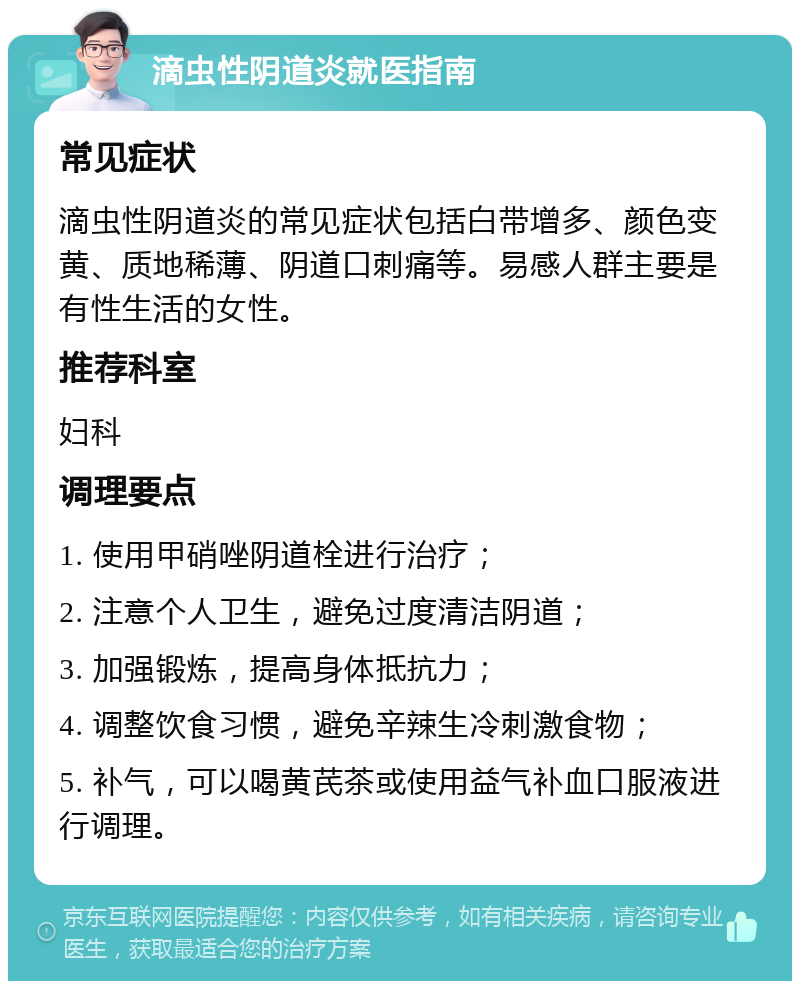 滴虫性阴道炎就医指南 常见症状 滴虫性阴道炎的常见症状包括白带增多、颜色变黄、质地稀薄、阴道口刺痛等。易感人群主要是有性生活的女性。 推荐科室 妇科 调理要点 1. 使用甲硝唑阴道栓进行治疗； 2. 注意个人卫生，避免过度清洁阴道； 3. 加强锻炼，提高身体抵抗力； 4. 调整饮食习惯，避免辛辣生冷刺激食物； 5. 补气，可以喝黄芪茶或使用益气补血口服液进行调理。