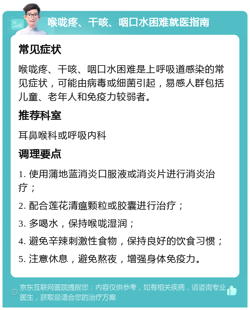 喉咙疼、干咳、咽口水困难就医指南 常见症状 喉咙疼、干咳、咽口水困难是上呼吸道感染的常见症状，可能由病毒或细菌引起，易感人群包括儿童、老年人和免疫力较弱者。 推荐科室 耳鼻喉科或呼吸内科 调理要点 1. 使用蒲地蓝消炎口服液或消炎片进行消炎治疗； 2. 配合莲花清瘟颗粒或胶囊进行治疗； 3. 多喝水，保持喉咙湿润； 4. 避免辛辣刺激性食物，保持良好的饮食习惯； 5. 注意休息，避免熬夜，增强身体免疫力。