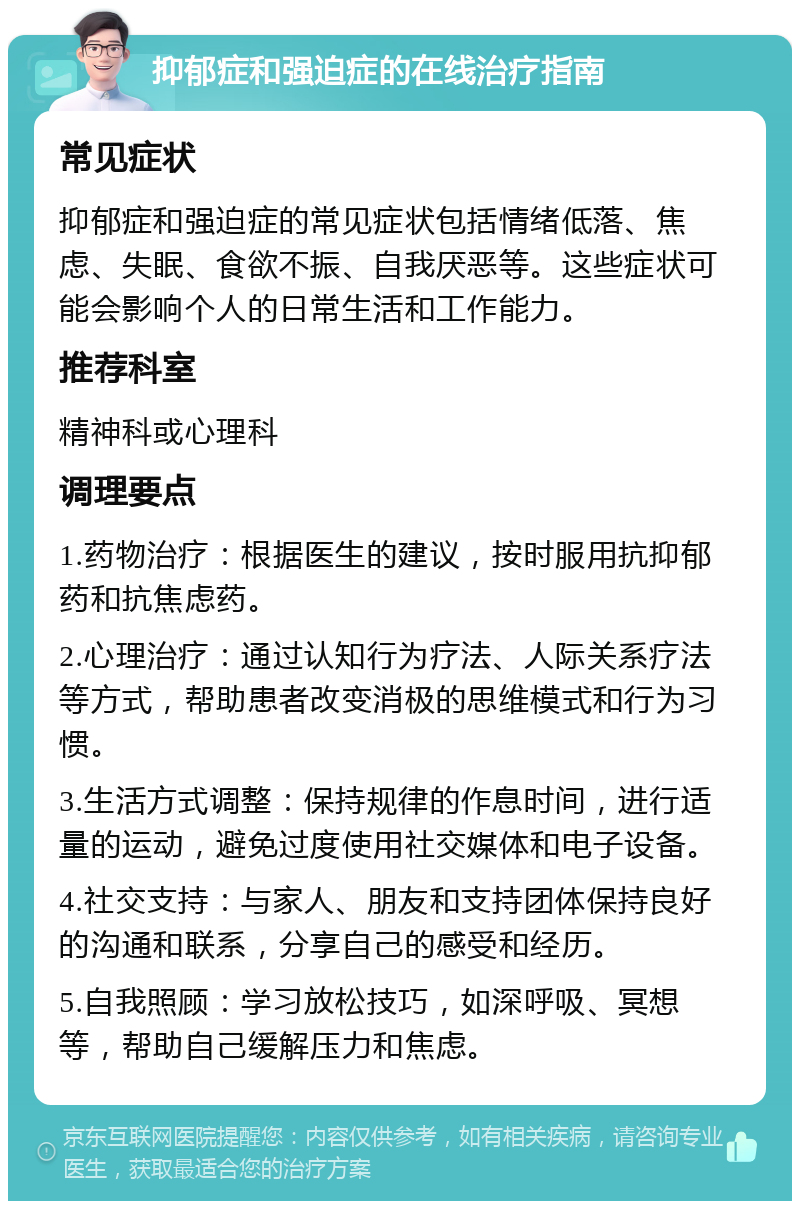 抑郁症和强迫症的在线治疗指南 常见症状 抑郁症和强迫症的常见症状包括情绪低落、焦虑、失眠、食欲不振、自我厌恶等。这些症状可能会影响个人的日常生活和工作能力。 推荐科室 精神科或心理科 调理要点 1.药物治疗：根据医生的建议，按时服用抗抑郁药和抗焦虑药。 2.心理治疗：通过认知行为疗法、人际关系疗法等方式，帮助患者改变消极的思维模式和行为习惯。 3.生活方式调整：保持规律的作息时间，进行适量的运动，避免过度使用社交媒体和电子设备。 4.社交支持：与家人、朋友和支持团体保持良好的沟通和联系，分享自己的感受和经历。 5.自我照顾：学习放松技巧，如深呼吸、冥想等，帮助自己缓解压力和焦虑。