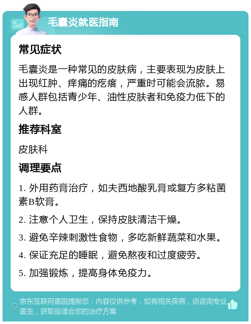 毛囊炎就医指南 常见症状 毛囊炎是一种常见的皮肤病，主要表现为皮肤上出现红肿、痒痛的疙瘩，严重时可能会流脓。易感人群包括青少年、油性皮肤者和免疫力低下的人群。 推荐科室 皮肤科 调理要点 1. 外用药膏治疗，如夫西地酸乳膏或复方多粘菌素B软膏。 2. 注意个人卫生，保持皮肤清洁干燥。 3. 避免辛辣刺激性食物，多吃新鲜蔬菜和水果。 4. 保证充足的睡眠，避免熬夜和过度疲劳。 5. 加强锻炼，提高身体免疫力。