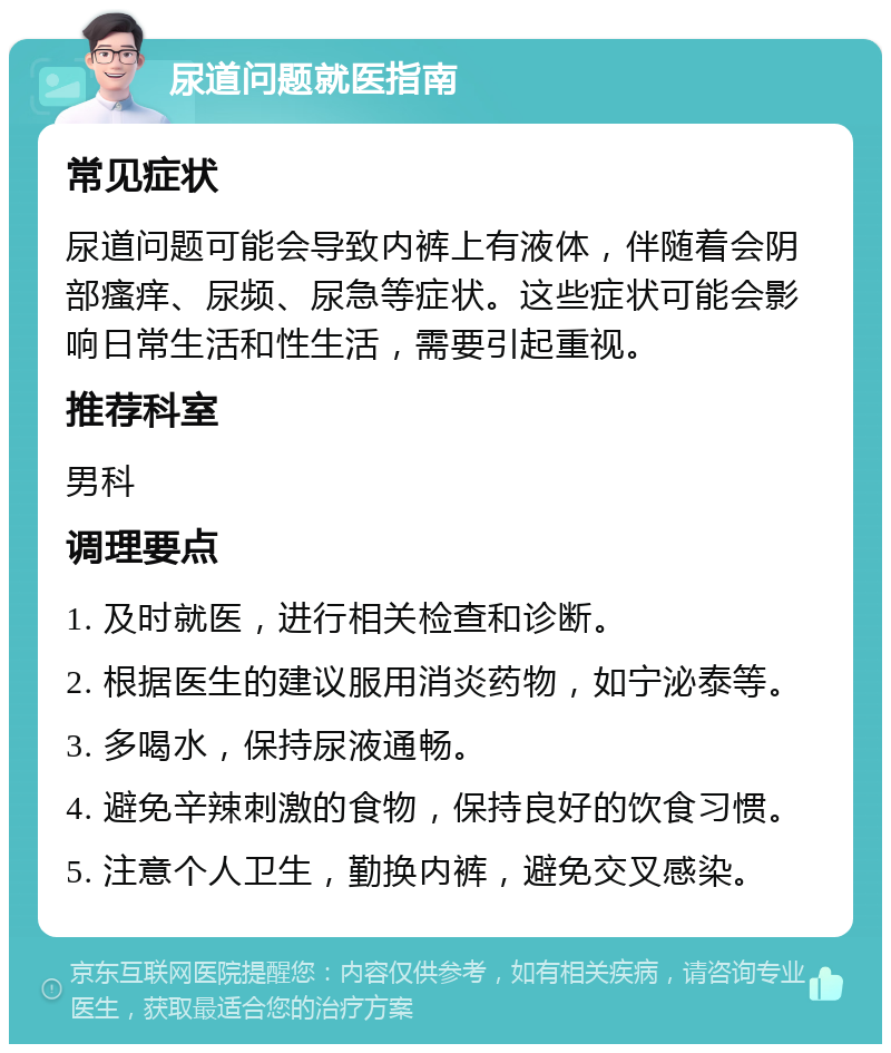 尿道问题就医指南 常见症状 尿道问题可能会导致内裤上有液体，伴随着会阴部瘙痒、尿频、尿急等症状。这些症状可能会影响日常生活和性生活，需要引起重视。 推荐科室 男科 调理要点 1. 及时就医，进行相关检查和诊断。 2. 根据医生的建议服用消炎药物，如宁泌泰等。 3. 多喝水，保持尿液通畅。 4. 避免辛辣刺激的食物，保持良好的饮食习惯。 5. 注意个人卫生，勤换内裤，避免交叉感染。