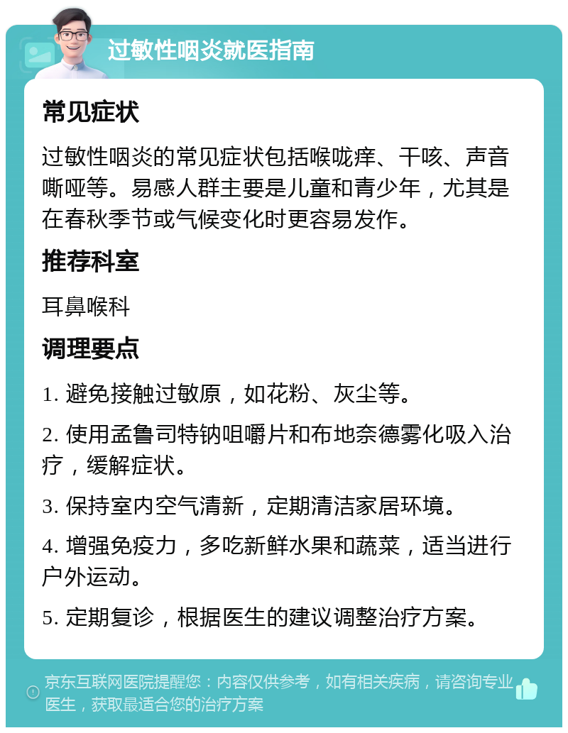 过敏性咽炎就医指南 常见症状 过敏性咽炎的常见症状包括喉咙痒、干咳、声音嘶哑等。易感人群主要是儿童和青少年，尤其是在春秋季节或气候变化时更容易发作。 推荐科室 耳鼻喉科 调理要点 1. 避免接触过敏原，如花粉、灰尘等。 2. 使用孟鲁司特钠咀嚼片和布地奈德雾化吸入治疗，缓解症状。 3. 保持室内空气清新，定期清洁家居环境。 4. 增强免疫力，多吃新鲜水果和蔬菜，适当进行户外运动。 5. 定期复诊，根据医生的建议调整治疗方案。