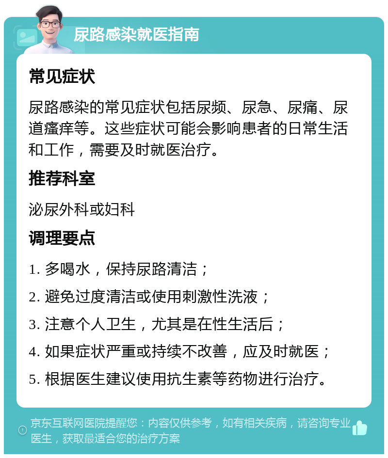 尿路感染就医指南 常见症状 尿路感染的常见症状包括尿频、尿急、尿痛、尿道瘙痒等。这些症状可能会影响患者的日常生活和工作，需要及时就医治疗。 推荐科室 泌尿外科或妇科 调理要点 1. 多喝水，保持尿路清洁； 2. 避免过度清洁或使用刺激性洗液； 3. 注意个人卫生，尤其是在性生活后； 4. 如果症状严重或持续不改善，应及时就医； 5. 根据医生建议使用抗生素等药物进行治疗。