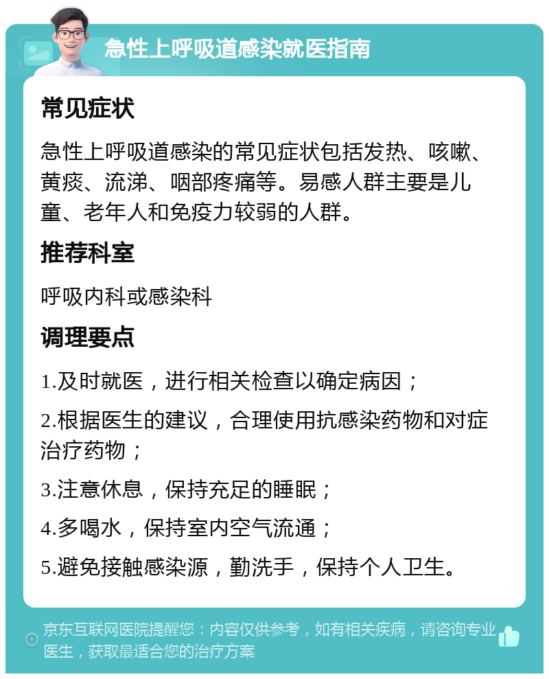 急性上呼吸道感染就医指南 常见症状 急性上呼吸道感染的常见症状包括发热、咳嗽、黄痰、流涕、咽部疼痛等。易感人群主要是儿童、老年人和免疫力较弱的人群。 推荐科室 呼吸内科或感染科 调理要点 1.及时就医，进行相关检查以确定病因； 2.根据医生的建议，合理使用抗感染药物和对症治疗药物； 3.注意休息，保持充足的睡眠； 4.多喝水，保持室内空气流通； 5.避免接触感染源，勤洗手，保持个人卫生。