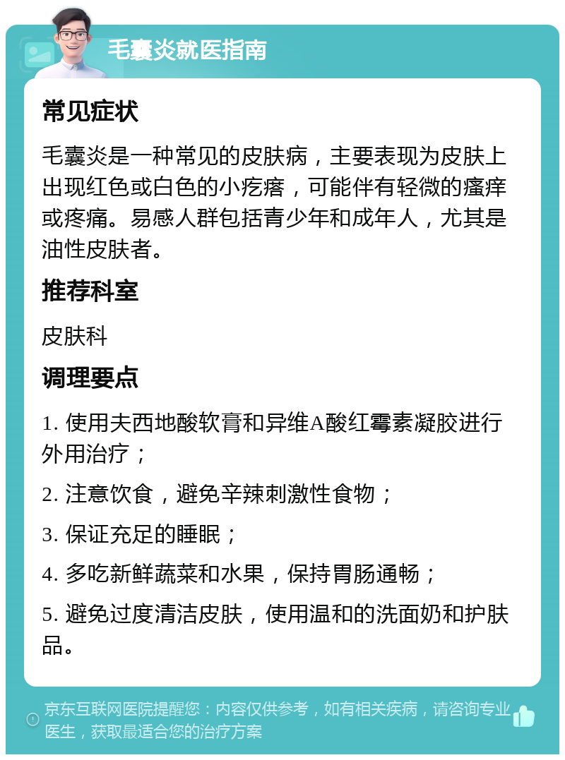 毛囊炎就医指南 常见症状 毛囊炎是一种常见的皮肤病，主要表现为皮肤上出现红色或白色的小疙瘩，可能伴有轻微的瘙痒或疼痛。易感人群包括青少年和成年人，尤其是油性皮肤者。 推荐科室 皮肤科 调理要点 1. 使用夫西地酸软膏和异维A酸红霉素凝胶进行外用治疗； 2. 注意饮食，避免辛辣刺激性食物； 3. 保证充足的睡眠； 4. 多吃新鲜蔬菜和水果，保持胃肠通畅； 5. 避免过度清洁皮肤，使用温和的洗面奶和护肤品。