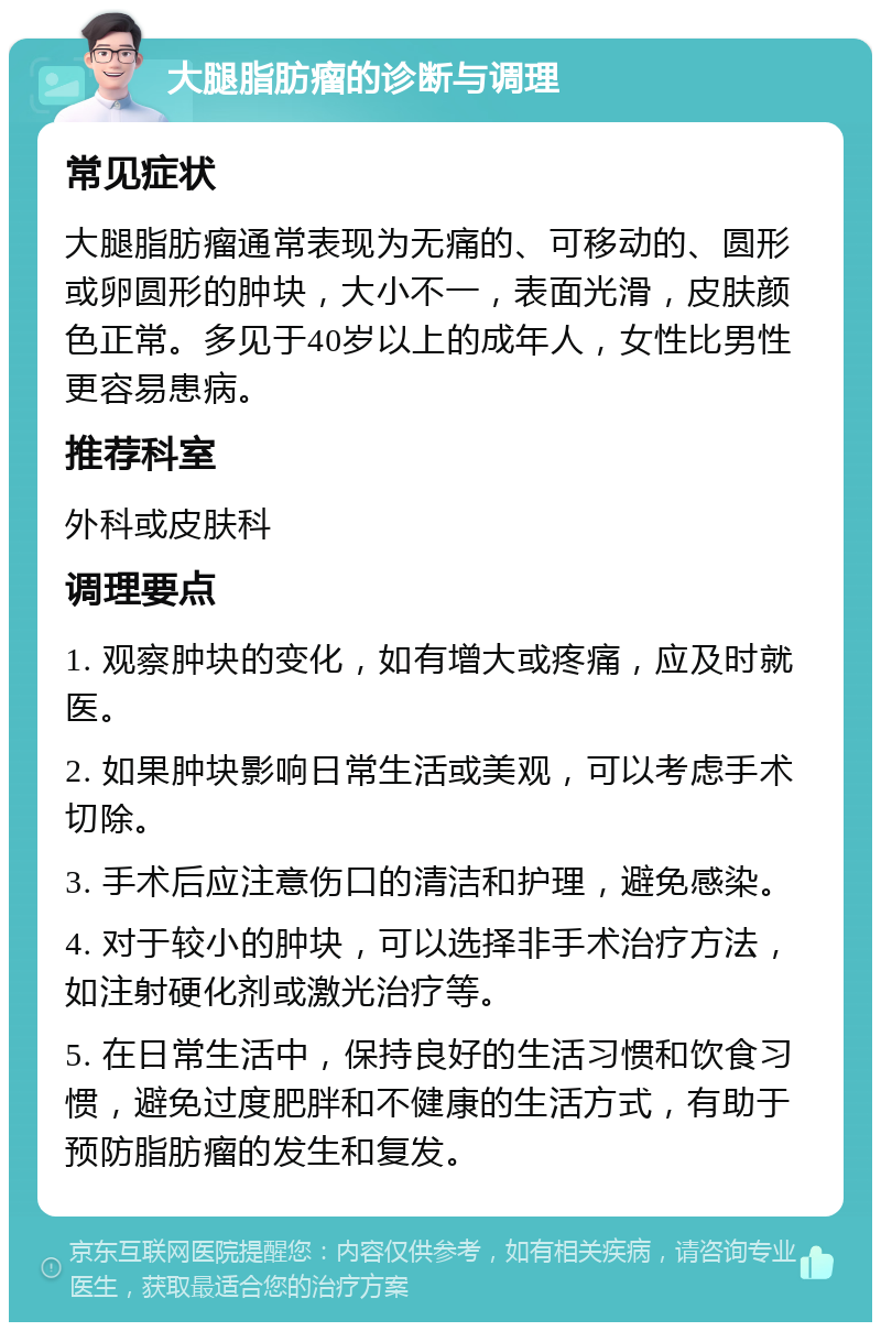 大腿脂肪瘤的诊断与调理 常见症状 大腿脂肪瘤通常表现为无痛的、可移动的、圆形或卵圆形的肿块，大小不一，表面光滑，皮肤颜色正常。多见于40岁以上的成年人，女性比男性更容易患病。 推荐科室 外科或皮肤科 调理要点 1. 观察肿块的变化，如有增大或疼痛，应及时就医。 2. 如果肿块影响日常生活或美观，可以考虑手术切除。 3. 手术后应注意伤口的清洁和护理，避免感染。 4. 对于较小的肿块，可以选择非手术治疗方法，如注射硬化剂或激光治疗等。 5. 在日常生活中，保持良好的生活习惯和饮食习惯，避免过度肥胖和不健康的生活方式，有助于预防脂肪瘤的发生和复发。