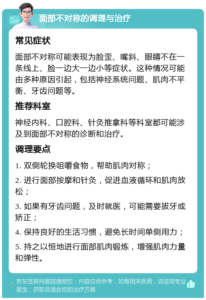 面部不对称的调理与治疗 常见症状 面部不对称可能表现为脸歪、嘴斜、眼睛不在一条线上、脸一边大一边小等症状。这种情况可能由多种原因引起，包括神经系统问题、肌肉不平衡、牙齿问题等。 推荐科室 神经内科、口腔科、针灸推拿科等科室都可能涉及到面部不对称的诊断和治疗。 调理要点 1. 双侧轮换咀嚼食物，帮助肌肉对称； 2. 进行面部按摩和针灸，促进血液循环和肌肉放松； 3. 如果有牙齿问题，及时就医，可能需要拔牙或矫正； 4. 保持良好的生活习惯，避免长时间单侧用力； 5. 持之以恒地进行面部肌肉锻炼，增强肌肉力量和弹性。