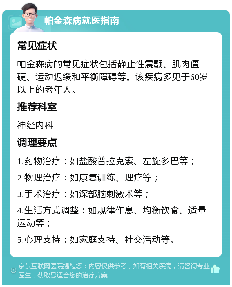 帕金森病就医指南 常见症状 帕金森病的常见症状包括静止性震颤、肌肉僵硬、运动迟缓和平衡障碍等。该疾病多见于60岁以上的老年人。 推荐科室 神经内科 调理要点 1.药物治疗：如盐酸普拉克索、左旋多巴等； 2.物理治疗：如康复训练、理疗等； 3.手术治疗：如深部脑刺激术等； 4.生活方式调整：如规律作息、均衡饮食、适量运动等； 5.心理支持：如家庭支持、社交活动等。