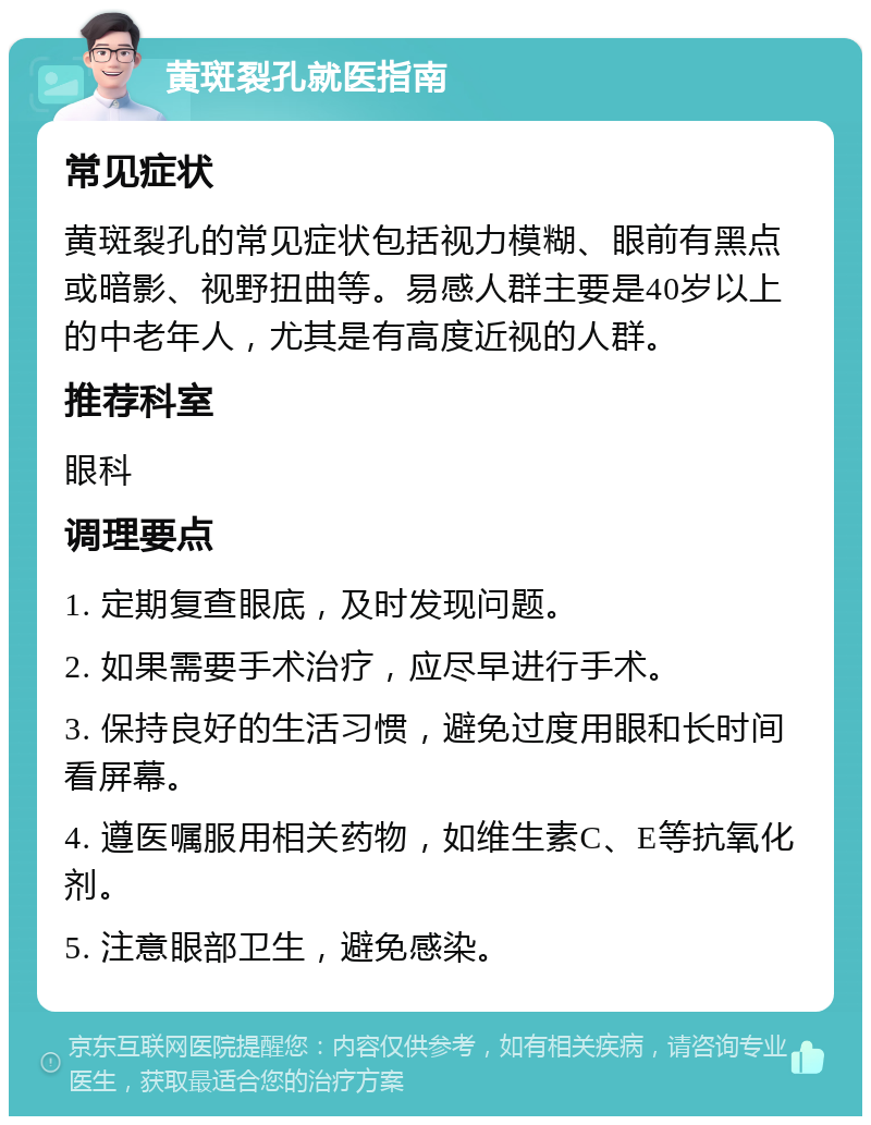 黄斑裂孔就医指南 常见症状 黄斑裂孔的常见症状包括视力模糊、眼前有黑点或暗影、视野扭曲等。易感人群主要是40岁以上的中老年人，尤其是有高度近视的人群。 推荐科室 眼科 调理要点 1. 定期复查眼底，及时发现问题。 2. 如果需要手术治疗，应尽早进行手术。 3. 保持良好的生活习惯，避免过度用眼和长时间看屏幕。 4. 遵医嘱服用相关药物，如维生素C、E等抗氧化剂。 5. 注意眼部卫生，避免感染。