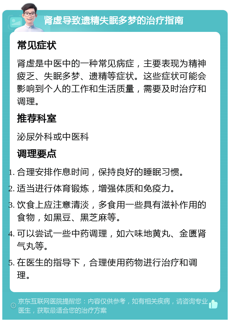 肾虚导致遗精失眠多梦的治疗指南 常见症状 肾虚是中医中的一种常见病症，主要表现为精神疲乏、失眠多梦、遗精等症状。这些症状可能会影响到个人的工作和生活质量，需要及时治疗和调理。 推荐科室 泌尿外科或中医科 调理要点 合理安排作息时间，保持良好的睡眠习惯。 适当进行体育锻炼，增强体质和免疫力。 饮食上应注意清淡，多食用一些具有滋补作用的食物，如黑豆、黑芝麻等。 可以尝试一些中药调理，如六味地黄丸、金匮肾气丸等。 在医生的指导下，合理使用药物进行治疗和调理。