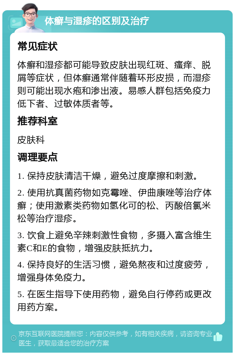 体癣与湿疹的区别及治疗 常见症状 体癣和湿疹都可能导致皮肤出现红斑、瘙痒、脱屑等症状，但体癣通常伴随着环形皮损，而湿疹则可能出现水疱和渗出液。易感人群包括免疫力低下者、过敏体质者等。 推荐科室 皮肤科 调理要点 1. 保持皮肤清洁干燥，避免过度摩擦和刺激。 2. 使用抗真菌药物如克霉唑、伊曲康唑等治疗体癣；使用激素类药物如氢化可的松、丙酸倍氯米松等治疗湿疹。 3. 饮食上避免辛辣刺激性食物，多摄入富含维生素C和E的食物，增强皮肤抵抗力。 4. 保持良好的生活习惯，避免熬夜和过度疲劳，增强身体免疫力。 5. 在医生指导下使用药物，避免自行停药或更改用药方案。