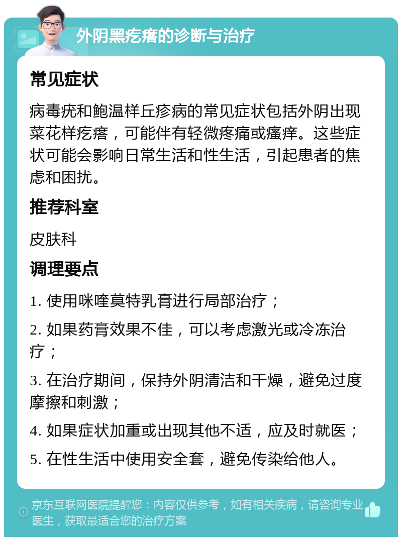 外阴黑疙瘩的诊断与治疗 常见症状 病毒疣和鲍温样丘疹病的常见症状包括外阴出现菜花样疙瘩，可能伴有轻微疼痛或瘙痒。这些症状可能会影响日常生活和性生活，引起患者的焦虑和困扰。 推荐科室 皮肤科 调理要点 1. 使用咪喹莫特乳膏进行局部治疗； 2. 如果药膏效果不佳，可以考虑激光或冷冻治疗； 3. 在治疗期间，保持外阴清洁和干燥，避免过度摩擦和刺激； 4. 如果症状加重或出现其他不适，应及时就医； 5. 在性生活中使用安全套，避免传染给他人。